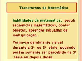 Transtornos da Matemática


habilidades de matemática; seguir
seqüências matemáticas, contar
objetos, aprender tabuadas de
multiplicação.

Torna-se geralmente visível
durante a 2 a ou 3 a série, podendo
porém somente ser percebido na 5 a
 série ou depois desta.
 