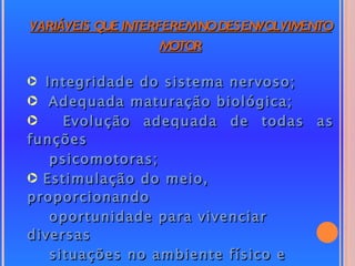 VARIÁVEIS QUE INTERFEREMNO DESENVOLVIMENTO
                    MOTOR

· Integridade do sistema nervoso;
· Adequada maturação biológica;
·    Evolução adequada de todas as
funções
   psicomotoras;
· Estimulação do meio,
proporcionando
   oportunidade para vivenciar
diversas
   situações no ambiente físico e
 