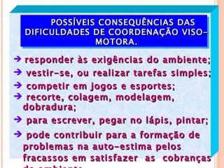 POSSÍVEIS CONSEQUÊNCIAS DAS
  DIFICULDADES DE COORDENAÇÃO VISO-
                MOTORA.

 responder às exigências do ambiente;
 vestir-se, ou realizar tarefas simples;
 competir em jogos e esportes;
 recorte, colagem, modelagem,
 dobradura;
 para escrever, pegar no lápis, pintar;
 pode contribuir para a formação de
 problemas na auto-estima pelos
 fracassos em satisfazer as cobranças
 