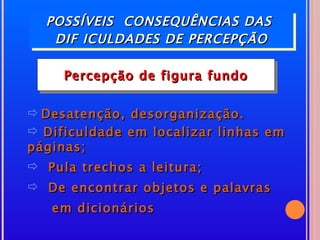 POSSÍVEIS CONSEQUÊNCIAS DAS
   DIF ICULDADES DE PERCEPÇÃO

     Percepção de figura fundo


 Desatenção, desorganização.
 Dificuldade em localizar linhas em
páginas;
 Pula trechos a leitura;
 De encontrar objetos e palavras
   em dicionários
 