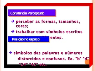 Constância Perceptual:

 perceber as formas, tamanhos,
  cores;
 trabalhar com símbolos escritos

 Posição no espaço:diferentes.
     de formas



 símbolos das palavras e números
    distorcidos e confusos. Ex. “b” “d”
     “ 24” ”42” etc.
 
