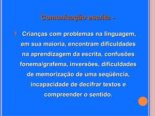 Comunicação escrita -

 Crianças com problemas na linguagem,
  em sua maioria, encontram dificuldades
  na aprendizagem da escrita, confusões
  fonema/grafema, inversões, dificuldades
    de memorização de uma seqüência,
     incapacidade de decifrar textos e
          compreender o sentido.
 