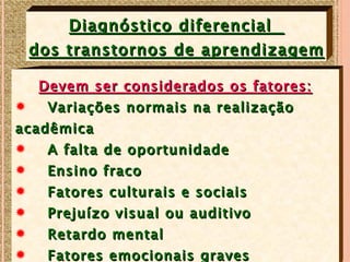 Diagnóstico diferencial
    dos transtornos de aprendizagem

  Devem ser considerados os fatores:
R  Variações normais na realização
acadêmica
R   A falta de oportunidade
R   Ensino fraco
R    Fatores culturais e sociais
R    Prejuízo visual ou auditivo
R    Retardo mental
R    Fatores emocionais graves
 