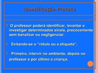 Identificação Precoce


 O professor poderá identificar, levantar e
 investigar determinados sinais, precocemente
 sem banalizar ou negligenciar.

 Evitando-se o “rótulo ou a etiqueta”,

 Primeiro, intervir no ambiente, depois no
 professor e por último a criança.
 