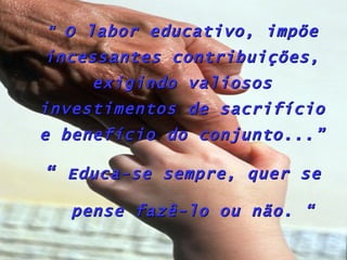“ O labor educativo, impõe
incessantes contribuições,
     exigindo valiosos
investimentos de sacrifício
e benefício do conjunto...”

“ Educa-se sempre, quer se

   pense fazê-lo ou não. “
 