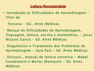 Leitura Recomendada
• Introdução às Dificuldades de Aprendizagem -
  Vítor da

  Fonseca - Ed.. Artes Médicas.
• Manual de Dificuldades de Aprendizagem,
 linguagem, leitura, escrita e matemática. - Jesus
 Nicasio Garcia - Ed. Artes Médicas.
• Diagnóstico e Tratamento dos Problemas de
 Aprendizagem - Sara Pain - Ed. Artes Médicas
• Dislexia , manual de leitura corretiva - Mabel
 Condemarin e Marlys Blomquist - Ed. Artes
 Médicas
 