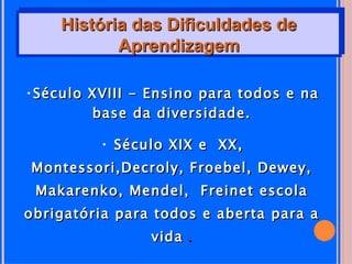 História das Dificuldades de
           Aprendizagem

•Século XVIII - Ensino para todos e na
        base da diversidade.

         • Século XIX e XX,
Montessori,Decroly, Froebel, Dewey,
 Makarenko, Mendel, Freinet escola
obrigatória para todos e aberta para a
                vida .
 