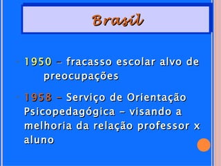 Brasil


• 1950 - fracasso escolar alvo de
     preocupações

• 1958 - Serviço de Orientação
  Psicopedagógica - visando a
  melhoria da relação professor x
  aluno
 
