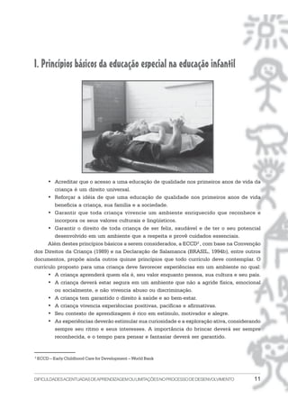 I. Princípios básicos da educação especial na educação infantil




      • Acreditar que o acesso a uma educação de qualidade nos primeiros anos de vida da
         criança é um direito universal.
      • Reforçar a idéia de que uma educação de qualidade nos primeiros anos de vida
         beneficia a criança, sua família e a sociedade.
      • Garantir que toda criança vivencie um ambiente enriquecido que reconhece e
         incorpora os seus valores culturais e lingüísticos.
      • Garantir o direito de toda criança de ser feliz, saudável e de ter o seu potencial
         desenvolvido em um ambiente que a respeita e provê cuidados essenciais.
      Além destes princípios básicos a serem considerados, a ECCD2 , com base na Convenção
dos Direitos da Criança (1989) e na Declaração de Salamanca (BRASIL, 1994b), entre outros
documentos, propõe ainda outros quinze princípios que todo currículo deve contemplar. O
currículo proposto para uma criança deve favorecer experiências em um ambiente no qual:
      • A criança aprenderá quem ela é, seu valor enquanto pessoa, sua cultura e seu país.
      • A criança deverá estar segura em um ambiente que não a agride física, emocional
         ou socialmente, e não vivencia abuso ou discriminação.
      • A criança tem garantido o direito à saúde e ao bem-estar.
      • A criança vivencia experiências positivas, pacíficas e afirmativas.
      • Seu contexto de aprendizagem é rico em estímulo, motivador e alegre.
      • As experiências deverão estimular sua curiosidade e a exploração ativa, considerando
         sempre seu ritmo e seus interesses. A importância do brincar deverá ser sempre
         reconhecida, e o tempo para pensar e fantasiar deverá ser garantido.


2
    ECCD – Early Childhood Care for Development – World Bank



DIFICULDADES ACENTUADAS DEAPRENDIZAGEM OU LIMITAÇÕES NO PROCESSO DE DESENVOLVIMENTO      11
 