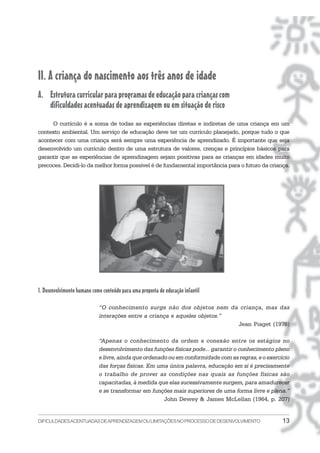 II. A criança do nascimento aos três anos de idade
A. Estrutura curricular para programas de educação para crianças com
   dificuldades acentuadas de aprendizagem ou em situação de risco
     O currículo é a soma de todas as experiências diretas e indiretas de uma criança em um
contexto ambiental. Um serviço de educação deve ter um currículo planejado, porque tudo o que
acontecer com uma criança será sempre uma experiência de aprendizado. É importante que seja
desenvolvido um currículo dentro de uma estrutura de valores, crenças e princípios básicos para
garantir que as experiências de aprendizagem sejam positivas para as crianças em idades muito
precoces. Decidi-lo da melhor forma possível é de fundamental importância para o futuro da criança.




1. Desenvolvimento humano como conteúdo para uma proposta de educação infantil

                             “O conhecimento surge não dos objetos nem da criança, mas das
                             interações entre a criança e aqueles objetos.”
                                                                            Jean Piaget (1976)

                             “Apenas o conhecimento da ordem e conexão entre os estágios no
                             desenvolvimento das funções físicas pode... garantir o conhecimento pleno
                             e livre, ainda que ordenado ou em conformidade com as regras, e o exercício
                             das forças físicas. Em uma única palavra, educação em si é precisamente
                             o trabalho de prover as condições nas quais as funções físicas são
                             capacitadas, à medida que elas sucessivamente surgem, para amadurecer
                             e se transformar em funções mais superiores de uma forma livre e plena.”
                                                       John Dewey & James McLellan (1964, p. 207)


DIFICULDADES ACENTUADAS DEAPRENDIZAGEM OU LIMITAÇÕES NO PROCESSO DE DESENVOLVIMENTO                  13
 