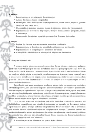 i. Espaço:
       • Preenchimento e esvaziamento de recipientes.
       • Arranjo de objetos juntos e separados.
       • Mudança da forma e arranjo dos objetos (embrulhar, torcer, esticar, empilhar, guardar
           dentro de uma caixa etc.).
       • Observação de pessoas, lugares e coisas de diferentes pontos de vista espacial.
       • Experimentação e descrição de posições, direções e distâncias no parquinho, escola
           e vizinhança.
       • Interpretação de relações espaciais em desenhos, figuras e fotografias.


j. Tempo:
       • Início e fim de uma ação em resposta a um sinal combinado.
       • Experimentação e descrição de velocidades diferentes de movimento.
       • Experimentação e comparação de intervalos de tempo.
       • Antecipação, memorização e descrição de seqüências de eventos.



4. A criança como um aprendiz ativo

       A criança muito pequena aprende conceitos, forma idéias, e cria seus próprios
símbolos ou abstrações por meio de atividades iniciadas pela própria criança: move-se,
ouve, busca, sente, manipula. Tais atividades, que ocorrem dentro de um contexto social
no qual um adulto alerta e sensível é um observador-participante, torna possível para
a criança ser envolvida em experiências intrinsecamente interessantes que podem
produzir conclusões contraditórias e uma conseqüente reorganização de sua
compreensão de mundo.
       Experiências nas quais as crianças produzem algum efeito no mundo, em oposição a
atividades passivas, são fundamentais para o desenvolvimento de processos de pensamento.
Isso se dá porque o pensamento lógico da criança é decorrência do esforço para interpretar
as informações obtidas por meio dessas experiências. Interpretação de novas informações
modifica as estruturas interpretativas existentes na criança à medida que ela se empenha na
busca de um modelo mais lógico e coerente da realidade.
       Logo, se um programa educacional pretende incentivar a criança a avançar em
habilidades e competências para solução de problemas, por exemplo, ele deve prover muitas
oportunidades para a criança trabalhar em problemas de seu interesse, isto é, problemas
que surgem de suas próprias tentativas de compreender o mundo. O professor passa a ser
então um observador atento aos interesses da criança para fomentar tais situações-problema
ou estimular seu interesse para situações típicas de seu momento de desenvolvimento que
venham a despertar nela esse interesse.
       A aprendizagem ativa é baseada em quatro ações básicas:


 18           DIFICULDADES ACENTUADAS DEAPRENDIZAGEM OU LIMITAÇÕES NO PROCESSO DE DESENVOLVIMENTO
 