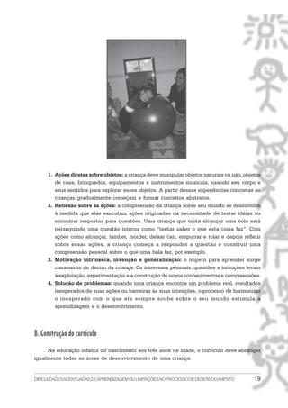 1. Ações diretas sobre objetos: a criança deve manipular objetos naturais ou não, objetos
        de casa, brinquedos, equipamentos e instrumentos musicais, usando seu corpo e
        seus sentidos para explorar esses objetos. A partir dessas experiências concretas as
        crianças gradualmente começam a formar conceitos abstratos.
     2. Reflexão sobre as ações: a compreensão da criança sobre seu mundo se desenvolve
        à medida que elas executam ações originadas da necessidade de testar idéias ou
        encontrar respostas para questões. Uma criança que tenta alcançar uma bola está
        perseguindo uma questão interna como “tentar saber o que esta coisa faz”. Com
        ações como alcançar, lamber, morder, deixar cair, empurrar e rolar e depois refletir
        sobre essas ações, a criança começa a responder a questão e construir uma
        compreensão pessoal sobre o que uma bola faz, por exemplo.
     3. Motivação intrínseca, invenção e generalização: o ímpeto para aprender surge
        claramente de dentro da criança. Os interesses pessoais, questões e intenções levam
        à exploração, experimentação e a construção de novos conhecimentos e compreensões.
     4. Solução de problemas: quando uma criança encontra um problema real, resultados
        inesperados de suas ações ou barreiras às suas intenções, o processo de harmonizar
        o inesperado com o que ela sempre soube sobre o seu mundo estimula a
        aprendizagem e o desenvolvimento.




B. Construção do currículo
     Na educação infantil do nascimento aos três anos de idade, o currículo deve abranger
igualmente todas as áreas de desenvolvimento de uma criança:


DIFICULDADES ACENTUADAS DEAPRENDIZAGEM OU LIMITAÇÕES NO PROCESSO DE DESENVOLVIMENTO        19
 