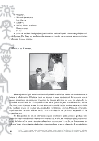 • Cognitiva
     • Sensório-perceptiva
     • Lingüística
     • Emotiva
     • Motora ampla e refinada
     • De auto-ajuda
     • Social
     O plano de trabalho deve prever oportunidades de construções e reconstruções variadas
e dinâmicas. Ele deve ser avaliado diariamente e revisto para atender as necessidades
evolutivas de cada criança.




C. O brincar e o brinquedo




      Para implementação do currículo dois importantes recursos devem ser considerados: o
brincar e o brinquedo. O brincar deve ser sempre o modo preferencial de interação com a
criança garantindo um ambiente prazeroso. Ao brincar, por meio de jogos ou atividades de
natureza estruturada, as condições básicas para aprendizagem se estabelecem: rotina,
disciplina, atendimento a regras, ritmo de atividade, interação social, motivação para conclusão
das tarefas e prazer em concluir uma atividade e verificar seu produto. O brincar estruturado
é possível em todas as idades sendo uma forma segura de promover experiências de
aprendizagem.
      Os brinquedos são em si instrumentos para o brincar e para aprender, portanto não
precisam ser necessariamente brinquedos comerciais. A UNICEF tem incentivado pelo mundo
o uso de brinquedos confeccionados pela própria comunidade como forma de conservar as
culturas locais e incentivar a criatividade dos educadores no aproveitamento de seus próprios


20         DIFICULDADES ACENTUADAS DEAPRENDIZAGEM OU LIMITAÇÕES NO PROCESSO DE DESENVOLVIMENTO
 