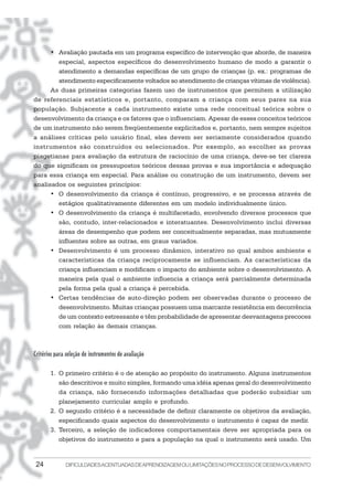 • Avaliação pautada em um programa específico de intervenção que aborde, de maneira
        especial, aspectos específicos do desenvolvimento humano de modo a garantir o
        atendimento a demandas específicas de um grupo de crianças (p. ex.: programas de
        atendimento especificamente voltados ao atendimento de crianças vítimas de violência).
      As duas primeiras categorias fazem uso de instrumentos que permitem a utilização
de referenciais estatísticos e, portanto, comparam a criança com seus pares na sua
população. Subjacente a cada instrumento existe uma rede conceitual teórica sobre o
desenvolvimento da criança e os fatores que o influenciam. Apesar de esses conceitos teóricos
de um instrumento não serem freqüentemente explicitados e, portanto, nem sempre sujeitos
a análises críticas pelo usuário final, eles devem ser seriamente considerados quando
instrumentos são construídos ou selecionados. Por exemplo, ao escolher as provas
piagetianas para avaliação da estrutura de raciocínio de uma criança, deve-se ter clareza
do que significam os pressupostos teóricos dessas provas e sua importância e adequação
para essa criança em especial. Para análise ou construção de um instrumento, devem ser
analisados os seguintes princípios:
      • O desenvolvimento da criança é contínuo, progressivo, e se processa através de
        estágios qualitativamente diferentes em um modelo individualmente único.
      • O desenvolvimento da criança é multifacetado, envolvendo diversos processos que
        são, contudo, inter-relacionados e interatuantes. Desenvolvimento inclui diversas
        áreas de desempenho que podem ser conceitualmente separadas, mas mutuamente
        influentes sobre as outras, em graus variados.
      • Desenvolvimento é um processo dinâmico, interativo no qual ambos ambiente e
        características da criança reciprocamente se influenciam. As características da
        criança influenciam e modificam o impacto do ambiente sobre o desenvolvimento. A
        maneira pela qual o ambiente influencia a criança será parcialmente determinada
        pela forma pela qual a criança é percebida.
      • Certas tendências de auto-direção podem ser observadas durante o processo de
        desenvolvimento. Muitas crianças possuem uma marcante resistência em decorrência
        de um contexto estressante e têm probabilidade de apresentar desvantagens precoces
        com relação às demais crianças.



Critérios para seleção de instrumentos de avaliação

       1. O primeiro critério é o de atenção ao propósito do instrumento. Alguns instrumentos
          são descritivos e muito simples, formando uma idéia apenas geral do desenvolvimento
          da criança, não fornecendo informações detalhadas que poderão subsidiar um
          planejamento curricular amplo e profundo.
       2. O segundo critério é a necessidade de definir claramente os objetivos da avaliação,
          especificando quais aspectos do desenvolvimento o instrumento é capaz de medir.
       3. Terceiro, a seleção de indicadores comportamentais deve ser apropriada para os
          objetivos do instrumento e para a população na qual o instrumento será usado. Um


 24           DIFICULDADES ACENTUADAS DEAPRENDIZAGEM OU LIMITAÇÕES NO PROCESSO DE DESENVOLVIMENTO
 