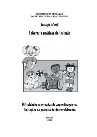 MINISTÉRIO DA EDUCAÇÃO
      SECRETARIA DE EDUCAÇÃO ESPECIAL



              Educação Infantil

     Saberes e práticas da inclusão




Dificuldades acentuadas de aprendizagem ou
 limitações no processo de desenvolvimento
                   Brasília
                    2006
 