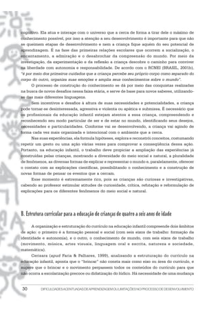 cognitivo. Ela atua e interage com o universo que a cerca de forma a tirar dele o máximo de
conhecimento possível, por isso a atenção a seu desenvolvimento é importante para que não
se queimem etapas de desenvolvimento e nem a criança fique aquém do seu potencial de
aprendizagem. É na fase das primeiras relações escolares que ocorrem a socialização, o
encantamento, a admiração e o desabrochar da compreensão do mundo. Por meio da
investigação, da experimentação e da reflexão a criança descobre o caminho para conviver
na liberdade com autonomia e responsabilidade. De acordo com o RCNEI (BRASIL, 2001b),
“é por meio dos primeiros cuidados que a criança percebe seu próprio corpo como separado do
corpo do outro, organiza suas emoções e amplia seus conhecimentos sobre o mundo”.
      O processo de construção do conhecimento se dá por meio das conquistas realizadas
na busca de novos desafios nessa faixa etária, e serve de base para novos saberes, utilizando-
se das mais diferentes linguagens.
      Sem incentivos e desafios à altura de suas necessidades e potencialidades, a criança
pode tornar-se desinteressada, agressiva e violenta ou apática e submissa. É necessário que
os profissionais da educação infantil estejam atentos a essa criança, compreendendo e
reconhecendo seu modo particular de ser e de estar no mundo, identificando seus desejos,
necessidades e particularidades. Conforme vai se desenvolvendo, a criança vai agindo de
forma cada vez mais organizada e intencional com o ambiente que a cerca.
      Nas suas experiências, ela formula hipóteses, explora e reconstrói conceitos, costumando
repetir um gesto ou uma ação várias vezes para comprovar a conseqüência dessa ação.
Portanto, na educação infantil, o trabalho deve propiciar a ampliação das experiências já
construídas pelas crianças, mostrando a diversidade do meio social e natural, a pluralidade
de fenômenos, as diversas formas de explicar e representar o mundo e, paralelamente, oferecer
o contato com as explicações científicas, possibilitando o conhecimento e a construção de
novas formas de pensar os eventos que a cercam.
      Esse momento é extremamente rico, pois as crianças são curiosas e investigativas,
cabendo ao professor estimular atitudes de curiosidade, crítica, refutação e reformulação de
explicações para os diferentes fenômenos do meio social e natural.




B. Estrutura curricular para a educação de crianças de quatro a seis anos de idade
      A organização e estruturação do currículo na educação infantil compreende dois âmbitos
de ação: o primeiro é a formação pessoal e social (com seis eixos de trabalho: formação da
identidade e autonomia), e o outro, o conhecimento de mundo, com seis eixos de trabalho
(movimento, música, artes visuais, linguagem oral e escrita, natureza e sociedade,
matemática).
      Cerisara (apud Faria & Palhares, 1999), analisando a estruturação do currículo na
educação infantil, aponta que o “brincar” não consta mais como eixo ou área do currículo, e
sugere que o brincar e o movimento perpassem todos os conteúdos do currículo para que
não ocorra a escolarização precoce ou didatização do lúdico. Há necessidade de uma mudança


30        DIFICULDADES ACENTUADAS DEAPRENDIZAGEM OU LIMITAÇÕES NO PROCESSO DE DESENVOLVIMENTO
 