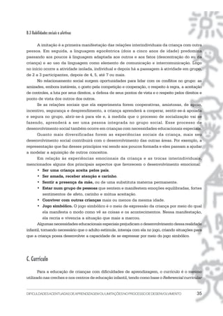 B.3 Habilidades sociais e afetivas

      A imitação é a primeira manifestação das relações interindividuais da criança com outra
pessoa. Em seguida, a linguagem egocêntrica (dois a cinco anos de idade) predomina
passando aos poucos à linguagem adaptada aos outros e aos fatos (descentração do eu da
criança) e ao uso da linguagem como elemento de comunicação e intercomunicação. Logo
no início ocorre a atividade isolada, individual e depois há a passagem à atividade em grupo,
de 2 a 3 participantes, depois de 4, 5, até 7 ou mais.
      No relacionamento social surgem oportunidades para lidar com os conflitos no grupo: as
amizades, embora instáveis, o gosto pela competição e cooperação, o respeito à regra, a aceitação
de controles, a luta por seus direitos, a defesa de seus pontos de vista e o respeito pelos direitos e
ponto de vista dos outros dos outros.
      Se as relações sociais que ela experimenta forem cooperativas, amistosas, de apoio,
incentivo, segurança e desprendimento, a criança aprenderá a cooperar, sentir-se-á apoiada
e segura no grupo, abrir-se-á para ele e, à medida que o processo de socialização vai se
fazendo, aprenderá a ser uma pessoa integrada no grupo social. Esse processo de
desenvolvimento social também ocorre em crianças com necessidades educacionais especiais.
      Quanto mais diversificadas forem as experiências sociais da criança, mais seu
desenvolvimento social contribuirá com o desenvolvimento das outras áreas. Por exemplo, a
representação que faz desses princípios vai sendo aos poucos formada e eles passam a ajudar
a modelar a aquisição de outros conceitos.
      Em relação às experiências emocionais da criança e as trocas interindividuais,
mencionados alguns dos principais aspectos que favorecem o desenvolvimento emocional:
      • Ser uma criança aceita pelos pais.
      • Ser amada, receber atenção e carinho.
      • Sentir a presença da mãe, ou de uma substituta materna permanente.
      • Estar num grupo de pessoas que sentem e manifestem emoções equilibradas, fortes
           sentimentos de afeto, carinho e mútua aceitação.
      • Conviver com outras crianças mais ou menos da mesma idade.
      • Jogo simbólico. O jogo simbólico é o meio de expressão da criança por meio do qual
           ela manifesta o modo como vê as coisas e os acontecimentos. Nessa manifestação,
           ela recria e vivencia a situação que mais a marcou.
      Algumas necessidades educacionais especiais prejudicam o desenvolvimento dessa realidade
infantil, tornando necessário que o adulto estimule, interaja com ela no jogo, criando situações para
que a criança possa desenvolver a capacidade de se expressar por meio do jogo simbólico.




C. Currículo
       Para a educação de crianças com dificuldades de aprendizagem, o currículo é o mesmo
utilizado nas creches e nos centros de educação infantil, tendo como base o Referencial curricular


DIFICULDADES ACENTUADAS DEAPRENDIZAGEM OU LIMITAÇÕES NO PROCESSO DE DESENVOLVIMENTO                35
 