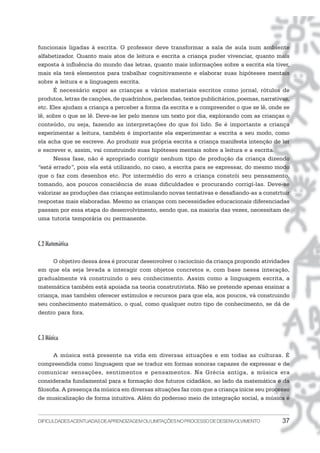 funcionais ligadas à escrita. O professor deve transformar a sala de aula num ambiente
alfabetizador. Quanto mais atos de leitura e escrita a criança puder vivenciar, quanto mais
exposta à influência do mundo das letras, quanto mais informações sobre a escrita ela tiver,
mais ela terá elementos para trabalhar cognitivamente e elaborar suas hipóteses mentais
sobre a leitura e a linguagem escrita.
      É necessário expor as crianças a vários materiais escritos como jornal, rótulos de
produtos, letras de canções, de quadrinhos, parlendas, textos publicitários, poemas, narrativas,
etc. Eles ajudam a criança a perceber a forma da escrita e a compreender o que se lê, onde se
lê, sobre o que se lê. Deve-se ler pelo menos um texto por dia, explorando com as crianças o
conteúdo, ou seja, fazendo as interpretações do que foi lido. Se é importante a criança
experimentar a leitura, também é importante ela experimentar a escrita a seu modo, como
ela acha que se escreve. Ao produzir sua própria escrita a criança manifesta intenção de ler
e escrever e, assim, vai construindo suas hipóteses mentais sobre a leitura e a escrita.
      Nessa fase, não é apropriado corrigir nenhum tipo de produção da criança dizendo
“está errado”, pois ela está utilizando, no caso, a escrita para se expressar, do mesmo modo
que o faz com desenhos etc. Por intermédio do erro a criança constrói seu pensamento,
tomando, aos poucos consciência de suas dificuldades e procurando corrigí-las. Deve-se
valorizar as produções das crianças estimulando novas tentativas e desafiando-as a constrtuir
respostas mais elaboradas. Mesmo as crianças com necessidades educacionais diferenciadas
passam por essa etapa do desenvolvimento, sendo que, na maioria das vezes, necessitam de
uma tutoria temporária ou permanente.



C.2 Matemática

      O objetivo dessa área é procurar desenvolver o raciocínio da criança propondo atividades
em que ela seja levada a interagir com objetos concretos e, com base nessa interação,
gradualmente vá construindo o seu conhecimento. Assim como a linguagem escrita, a
matemática também está apoiada na teoria construtivista. Não se pretende apenas ensinar a
criança, mas também oferecer estímulos e recursos para que ela, aos poucos, vá construindo
seu conhecimento matemático, o qual, como qualquer outro tipo de conhecimento, se dá de
dentro para fora.



C.3 Música

       A música está presente na vida em diversas situações e em todas as culturas. É
compreendida como linguagem que se traduz em formas sonoras capazes de expressar e de
comunicar sensações, sentimentos e pensamentos. Na Grécia antiga, a música era
considerada fundamental para a formação dos futuros cidadãos, ao lado da matemática e da
filosofia. A presença da música em diversas situações faz com que a criança inicie seu processo
de musicalização de forma intuitiva. Além do poderoso meio de integração social, a música é


DIFICULDADES ACENTUADAS DEAPRENDIZAGEM OU LIMITAÇÕES NO PROCESSO DE DESENVOLVIMENTO          37
 