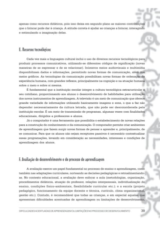 apenas como recursos didáticos, pois isso deixa em segundo plano as maiores contribuições
que o brincar pode dar à criança. A atitude correta é ajudar as crianças a brincar, interagindo
e estimulando a imaginação delas.




E. Recursos tecnológicos
      Cada vez mais a linguagem cultural inclui o uso de diversos recursos tecnológicos para
produzir processos comunicativos, utilizando-se diferentes códigos de significação (novas
maneiras de se expressar e de se relacionar). Inúmeros meios audiovisuais e multimídia
disponibilizam dados e informações, permitindo novas formas de comunicação, além dos
meios gráficos. As tecnologias da comunicação possibilitam novas formas de ordenação da
experiência humana, com grandes reflexos, principalmente na cognição e na atuação humana
sobre o meio e sobre si mesma.
      É fundamental que a instituição escolar integre a cultura tecnológica extracurricular a
seu cotidiano, proporcionando aos alunos o desenvolvimento de habilidades para utilização
dos novos instrumentos de aprendizagem. A televisão é um meio de comunicação que oferece
grande variedade de informações utilizando basicamente imagens e sons, o que a faz não
depender necessariamente da cultura letrada, que não pode ser desconsiderada pela
instituição escolar. É um meio de transmissão de programas, algumas vezes com finalidades
educacionais, dirigidos a professores e alunos.
      Já o computador é uma ferramenta que possibilita o estabelecimento de novas relações
para a construção do conhecimento e da comunicação. O computador permite criar ambientes
de aprendizagem que fazem surgir novas formas de pensar e aprender e, principalmente, de
se comunicar. Para que os alunos não sejam receptores passivos é necessário contextualizar
essas programações, levando em consideração as necessidades, interesses e condições de
aprendizagem dos alunos.




F. Avaliação do desenvolvimento e do processo de aprendizagem
     A avaliação exerce um papel fundamental no processo de ensino e aprendizagem, como
também nas adaptações curriculares, norteando as decisões pedagógicas e retroalimentando-
as. No contexto educacional, a avaliação deve enfocar a aula (metodologias, organização,
procedimentos didáticos, atuação do professor, relações interpessoais, individualização do
ensino, condições físico-ambientais, flexibilidade curricular etc.); e a escola (projeto
pedagógico, funcionamento da equipe docente e técnica, currículo, clima organizacional,
gestão etc.). Contudo, é recomendável que todas as crianças, e em especial aquelas que
apresentam dificuldades acentuadas de aprendizagem ou limitações de desenvolvimento,


DIFICULDADES ACENTUADAS DEAPRENDIZAGEM OU LIMITAÇÕES NO PROCESSO DE DESENVOLVIMENTO         39
 