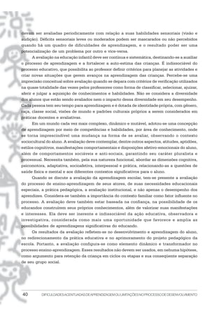 devam ser avaliadas periodicamente com relação a suas habilidades sensoriais (visão e
audição). Déficits sensoriais leves ou moderados podem ser mascarados ou não percebidos
quando há um quadro de dificuldades de aprendizagem, e o resultado poder ser uma
potencialização de um problema por outro e vice-versa.
       A avaliação na educação infantil deve ser contínua e sistemática, destinando-se a auxiliar
o processo de aprendizagem e a fortalecer a auto-estima das crianças. É indissociável do
processo educativo, que possibilita ao professor definir critérios para planejar as atividades e
criar novas situações que gerem avanços na aprendizagem das crianças. Percebe-se uma
imprecisão conceitual sobre avaliação quando se depara com critérios de verificação utilizados
na quase totalidade das vezes pelos professores como forma de classificar, selecionar, ajuizar,
aferir e julgar a aquisição de conhecimentos e habilidades. Não se considera a diversidade
dos alunos que estão sendo avaliados nem o impacto dessa diversidade em seu desempenho.
Cada pessoa tem seu tempo para aprendizagem e é dotada de identidade própria, com gênero,
raça, classe social, visões de mundo e padrões culturais próprios a serem considerados em
práticas docentes e avaliativas.
       Em um mundo cada vez mais complexo, dinâmico e mutável, adotou-se uma concepção
de aprendizagem por meio de competências e habilidades, por área de conhecimento, onde
se torna imprescindível uma mudança na forma de se avaliar, observando o contexto
sociocultural do aluno. A avaliação deve contemplar, dentre outros aspectos, atitudes, aptidões,
estilos cognitivos, manifestações comportamentais e disposições afetivo-emocionais do aluno,
além de comportamentos sociáveis e anti-sociais, garantindo seu caráter pluralista e
processual. Necessita também, pela sua natureza funcional, abordar as dimensões cognitiva,
psicomotora, adaptativa, socioafetiva, interpessoal e prática, relacionando-as a questões de
saúde física e mental e aos diferentes contextos significativos para o aluno.
       Quando se discute a avaliação da aprendizagem escolar, tem-se presente a avaliação
do processo de ensino-aprendizagem de seus atores, de suas necessidades educacionais
especiais, a prática pedagógica, a avaliação institucional, e não apenas o desempenho dos
aprendizes. Considera-se também a importância do contexto familiar como fator influente no
processo. A avaliação deve também estar baseada na confiança, na possibilidade de os
educandos construírem seus próprios conhecimentos, além de valorizar suas manifestações
e interesses. Ela deve ser inerente e indissociável da ação educativa, observadora e
investigativa, considerada como mais uma oportunidade que favorece e amplia as
possibilidades de aprendizagens significativas do educando.
       Os resultados da avaliação refletem-se no desenvolvimento e aprendizagem do aluno,
no redirecionamento da prática educativa e no aprimoramento do projeto pedagógico da
escola. Portanto, a avaliação configura-se como elemento dinâmico e transformador no
processo ensino-aprendizagem. Esses resultados não devem ser usados, em nehuma hipótese,
como argumento para retenção da criança em ciclos ou etapas e sua conseqüente separação
de seu grupo social.




40         DIFICULDADES ACENTUADAS DEAPRENDIZAGEM OU LIMITAÇÕES NO PROCESSO DE DESENVOLVIMENTO
 