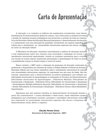 Carta de Apresentação
      A educação e os cuidados na infância são amplamente reconhecidos como fatores
fundamentais do desenvolvimento global da criança, o que coloca para os sistemas de ensino
o desafio de organizar projetos pedagógicos que promovam a inclusão de todas as crianças.
A Lei de Diretrizes e Bases da Educação Nacional impulsionou o desenvolvimento da educação
e o compromisso com uma educação de qualidade, introduzindo um capítulo específico que
orienta para o atendimento às necessidades educacionais especiais dos alunos, que deve
ter início na educação infantil.

     O Ministério da Educação, dissemina nacionalmente a política de educação inclusiva
e tem implementado ações que colocam como prioridade a ampliação do acesso e do
atendimento educacional especializado, criando as condições necessárias para a inclusão
nas escolas de ensino regular, propiciando participação e aprendizagem de todos os alunos
e possibilitando avanço as demais etapas e níveis de ensino.

      Nesse contexto, o MEC apóia a realização de programas de formação continuada de
professores e disponibiliza aos sistemas de ensino a Coleção Saberes e Práticas da Inclusão –
Educação Infantil que traz temas específicos sobre o atendimento educacional de crianças
com necessidades educacionais especiais, do nascimento aos seis anos de idade. São oito
volumes organizados para o desenvolvimento da prática pedagógica com enfoque nas
Dificuldades Acentuadas de Aprendizagem ou Limitações no Processo de Desenvolvimento;
Dificuldades Acentuadas de Aprendizagem – Deficiência Múltipla; Dificuldades de
Comunicação e Sinalização – Deficiência Física; Dificuldades de Comunicação e Sinalização
– Surdocegueira/ Múltipla Deficiência Sensorial; Dificuldades de Comunicação e Sinalização
– Surdez; Dificuldades de Comunicação e Sinalização - Deficiência Visual e Altas Habilidades/
Superdotação.

      Esperamos que este material contribua no desenvolvimento da formação docente a
partir dos conhecimentos e temas abordados e desta forma, sejam elaborados projetos
pedagógicos que contemplem conceitos, princípios e estratégias educacionais inclusivas
que respondam às necessidades educacionais especiais dos alunos e propiciem seu
desenvolvimento social, afetivo e cognitivo.



                                 Claudia Pereira Dutra
                         Secretária de Educação Especial - MEC
 