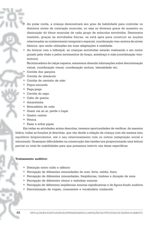 • Ao pular corda, a criança demonstrará seu grau de habilidade para controlar os
         distintos níveis de contração muscular, ou seja os diversos graus de aumento ou
         diminuição do tônus muscular de cada grupo de músculos envolvidos. Demonstra
         também, graças às atividades físicas, se está apta para construir as noções
         relacionadas ao conhecimento temporal e espacial, coordenação viso-motora de níveis
         básicos, que serão utilizadas em suas adaptações à realidade.
      • Ao brincar com o bilboquê, as crianças envolvidas estarão realizando o ato motor
         guiado pela visão e pelos movimentos do braço, antebraço e mão.(coordenação viso-
         motora).
         Na brincadeira de calçar sapatos, estaremos obtendo informações sobre discriminação
         visual, coordenação visual, coordenação motora, lateralidade etc.
      • Corrida dos garçons
      • Corrida de obstáculo
      • Corrida de carrinho de mão
      • Pique-esconde
      • Pega-pega
      • Corrida do sapo
      • Cabo de guerra
      • Amarelinha
      • Brincadeira de roda
      • Quem vai ao ar, perde o lugar
      • Quatro cantos
      • Peteca
      • Fazer e soltar pipas
      Em todas as atividades acima descritas, teremos oportunidades de verificar, de maneira
lúdica, todas as funções já descritas, que vão desde a relação da criança com ela mesma (seu
equilíbrio biopsicomotor, até o seu relacionamento com os outros (adaptação social e
emocional). Quaisquer dificuldades na consecução das tarefas nos proporcionarão uma leitura
parcial ou total de inabilidades para que possamos intervir nas áreas específicas.



Treinamento auditivo:

     •   Distinção entre ruído e silêncio
     •   Percepção de diferentes intensidades do som: forte, médio, fraco
     •   Percepção de diferentes intensidades, freqüências, timbres e duração de sons
     •   Percepção de diferentes ritmos e melodias sonoras
     •   Percepção de diferentes seqüências sonoras significativas e de figura-fundo auditiva
     •   Discriminação de vogais, consoantes e vocabulário conhecido




48         DIFICULDADES ACENTUADAS DEAPRENDIZAGEM OU LIMITAÇÕES NO PROCESSO DE DESENVOLVIMENTO
 