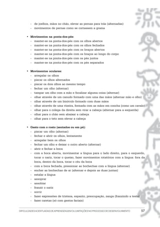 - de joelhos, mãos no chão, elevar as pernas para trás (alternadas)
        - movimentos de pernas como se cortassem a grama

     • Movimentos     na ponta-dos-pés:
       - manter-se    na ponta-dos-pés com os olhos abertos
       - manter-se    na ponta-dos-pés com os olhos fechados
       - manter-se    na ponta-dos-pés com os braços abertos
       - manter-se    na ponta-dos-pés com os braços ao longo do corpo
       - manter-se    na ponta-dos-pés com os pés juntos
       - manter-se    na ponta-dos-pés com os pés separados

     • Movimentos oculares:
       - arregalar os olhos
       - piscar os olhos alternados
       - piscar os dois olhos ao mesmo tempo
       - fechar um olho (alternar)
       - tampar um olho com a mão e focalizar alguma coisa (alternar)
       - olhar através de um canudo formado com uma das mãos (alternar mão e olho)
       - olhar através de um binóculo formado com duas mãos
       - olhar através de uma viseira, formada com as mãos em concha (como um cavalo)
       - olhar para o colega da direita sem virar a cabeça (alternar para a esquerda)
       - olhar para o chão sem abaixar a cabeça
       - olhar para o teto sem elevar a cabeça

     • Gesto com o rosto (sentados ou em pé):
       - piscar um olho (alternar)
       - fechar e abrir os olhos, lentamente
       - arregalar bem os olhos
       - fechar um olho e deixar o outro aberto (alternar)
       - abrir e fechar a boca
       - com a boca aberta, movimentar a língua para o lado direito, para o esquerdo,
         tocar o nariz, tocar o queixo, fazer movimentos rotatórios com a língua: fora da
         boca, dentro da boca, tocar o céu da boca
       - com a boca fechada, pressionar as bochechas com a língua (alternar)
       - encher as bochechas de ar (alternar e depois as duas juntas)
       - estalar a língua
       - assoprar
       - assobiar
       - franzir o nariz
       - sorrir
       - fazer expressões de tristeza, espanto, preocupação, zanga (franzindo a testa)
       - fazer caretas (só com gestos faciais)


DIFICULDADES ACENTUADAS DEAPRENDIZAGEM OU LIMITAÇÕES NO PROCESSO DE DESENVOLVIMENTO   57
 