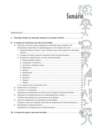 Sumário
INTRODUÇÃO.................................................................................................................................. 07

I.    Princípios básicos da educação especial na educação infantil ..................................... 11

II. A criança do nascimento aos três anos de idade .............................................................. 13
    A. Estrutura curricular para programas de educação para crianças com
        dificuldades acentuadas de aprendizagem ou em situação de risco ....................... 13
        1. Desenvolvimento humano como conteúdo para uma proposta de educação
            infantil ........................................................................................................................... 13
        2. O papel do adulto enquanto mediador social da aprendizagem ......................... 14
        3. Proposta de experiências a serem proporciornadas ............................................. 15
            a. Representação criativa ......................................................................................... 16
            b. Linguagem e literatura ......................................................................................... 16
            c. Iniciativa e relações sociais ................................................................................. 16
            d. Movimento ............................................................................................................. 16
            e. Música ..................................................................................................................... 17
            f. Classificação ............................................................................................................ 17
            g. Seriação .................................................................................................................. 17
            h. Números ................................................................................................................. 17
            i. Espaço ..................................................................................................................... 18
            j. Tempo ...................................................................................................................... 18
        4. A criança como um aprendiz ativo .......................................................................... 18
    B. Construção do currículo .................................................................................................. 19
    C. O brincar e o brinquedo .................................................................................................. 20
        Sugestões de brinquedos de acordo com as etapas de desenvolvimento ............... 21
    D. Avaliação do desenvolvimento da aprendizagem da criança ................................... 23
        Critérios para seleção de instrumentos de avaliação ................................................. 24
    E. Listas de seqüências de aquisições de habilidades .................................................... 26
        Funções e forma de utilização das listas de seqüências de desenvolvimento ........ 26
    F. Estimulando o bebê prematuro ...................................................................................... 27
        Sugestões de atividades para o bebê prematuro ........................................................ 27

III. A criança de quatro a seis anos de idade ............................................................................ 29
 