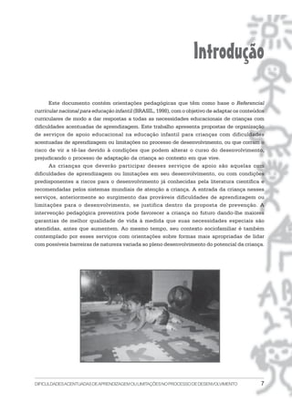 Introdução
      Este documento contém orientações pedagógicas que têm como base o Referencial
curricular nacional para educação infantil (BRASIL, 1998), com o objetivo de adaptar os conteúdos
curriculares de modo a dar respostas a todas as necessidades educacionais de crianças com
dificuldades acentuadas de aprendizagem. Este trabalho apresenta propostas de organização
de serviços de apoio educacional na educação infantil para crianças com dificuldades
acentuadas de aprendizagem ou limitações no processo de desenvolvimento, ou que corram o
risco de vir a tê-las devido à condições que podem alterar o curso do desenvolvimento,
prejudicando o processo de adaptação da criança ao contexto em que vive.
      As crianças que deverão participar desses serviços de apoio são aquelas com
dificuldades de aprendizagem ou limitações em seu desenvolvimento, ou com condições
predisponentes a riscos para o desenvolvimento já conhecidas pela literatura científica e
recomendadas pelos sistemas mundiais de atenção a criança. A entrada da criança nesses
serviços, anteriormente ao surgimento das prováveis dificuldades de aprendizagem ou
limitações para o desenvolvimento, se justifica dentro da proposta de prevenção. A
intervenção pedagógica preventiva pode favorecer a criança no futuro dando-lhe maiores
garantias de melhor qualidade de vida à medida que suas necessidades especiais são
atendidas, antes que aumentem. Ao mesmo tempo, seu contexto sociofamiliar é também
contemplado por esses serviços com orientações sobre formas mais apropriadas de lidar
com possíveis barreiras de natureza variada ao pleno desenvolvimento do potencial da criança.




DIFICULDADES ACENTUADAS DEAPRENDIZAGEM OU LIMITAÇÕES NO PROCESSO DE DESENVOLVIMENTO            7
 