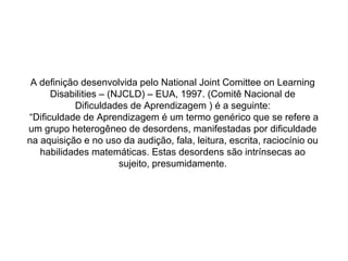 A definição desenvolvida pelo National Joint Comittee on Learning
Disabilities – (NJCLD) – EUA, 1997. (Comitê Nacional de
Dificuldades de Aprendizagem ) é a seguinte:
“Dificuldade de Aprendizagem é um termo genérico que se refere a
um grupo heterogêneo de desordens, manifestadas por dificuldade
na aquisição e no uso da audição, fala, leitura, escrita, raciocínio ou
habilidades matemáticas. Estas desordens são intrínsecas ao
sujeito, presumidamente.
 