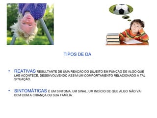 TIPOS DE DA
• REATIVAS RESULTANTE DE UMA REAÇÃO DO SUJEITO EM FUNÇÃO DE ALGO QUE
LHE ACONTECE, DESENVOLVENDO ASSIM UM COMPORTAMENTO RELACIONADO À TAL
SITUAÇÃO.
• SINTOMÁTICAS É UM SINTOMA, UM SINAL, UM INDÍCIO DE QUE ALGO NÃO VAI
BEM COM A CRIANÇA OU SUA FAMÍLIA.
 