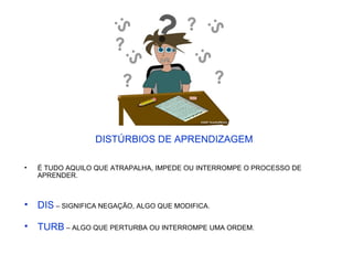 DISTÚRBIOS DE APRENDIZAGEM
• É TUDO AQUILO QUE ATRAPALHA, IMPEDE OU INTERROMPE O PROCESSO DE
APRENDER.
• DIS – SIGNIFICA NEGAÇÃO, ALGO QUE MODIFICA.
• TURB – ALGO QUE PERTURBA OU INTERROMPE UMA ORDEM.
 