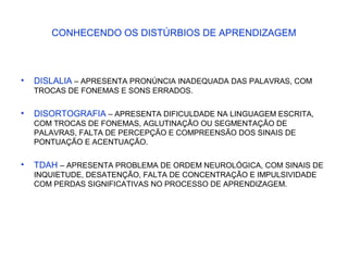 CONHECENDO OS DISTÚRBIOS DE APRENDIZAGEM
• DISLALIA – APRESENTA PRONÚNCIA INADEQUADA DAS PALAVRAS, COM
TROCAS DE FONEMAS E SONS ERRADOS.
• DISORTOGRAFIA – APRESENTA DIFICULDADE NA LINGUAGEM ESCRITA,
COM TROCAS DE FONEMAS, AGLUTINAÇÃO OU SEGMENTAÇÃO DE
PALAVRAS, FALTA DE PERCEPÇÃO E COMPREENSÃO DOS SINAIS DE
PONTUAÇÃO E ACENTUAÇÃO.
• TDAH – APRESENTA PROBLEMA DE ORDEM NEUROLÓGICA, COM SINAIS DE
INQUIETUDE, DESATENÇÃO, FALTA DE CONCENTRAÇÃO E IMPULSIVIDADE
COM PERDAS SIGNIFICATIVAS NO PROCESSO DE APRENDIZAGEM.
 