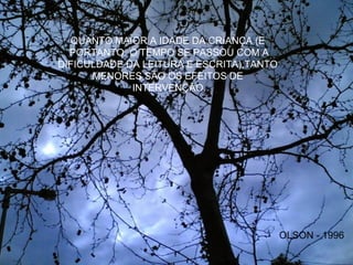 QUANTO MAIOR A IDADE DA CRIANÇA (E
PORTANTO, O TEMPO SE PASSOU COM A
DIFICULDADE DA LEITURA E ESCRITA),TANTO
MENORES SÃO OS EFEITOS DE
INTERVENÇÃO.
OLSON - 1996
 