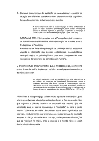 5. Construir instrumentos de avaliação da aprendizagem, modelos de
atuação em diferentes contextos e com diferentes estilos cognitivos,
buscando contemplar a diversidade dos sujeitos.
A marca diferencial entre o psicopedagogo e outros profissionais é
que o seu foco é o vetor da aprendizagem, assim como o neurologista
prioriza o aspecto orgânico, o psicólogo “a psique!, o pedagogo o
conteúdo escolar. (Revista Psicopedagogia 17(43) 1998.p.6)
SCOZ (et al. 1987. 25p) descreve que a Psicopedagogia é um campo
de conhecimento relativamente novo que surgiu na fronteira entre a
Pedagogia e a Psicologia.
Encontra-se em fase de organização de um corpo teórico específico,
visando à integração das ciências pedagógicas, fonoaudiológica,
neuropsicológica e psicolingüística para uma compreensão mais
integradora do fenômeno da aprendizagem humana.
O presente estudo procurou mostrar que, a Psicopedagogia, assim como
outras áreas da saúde, implica um trabalho a nível preventivo curativo e
de inclusão escolar.
Na função preventiva, cabe ao psicopedagogo atuar nas escolas e
em cursos de formação de professores, esclarecendo sobre o
processo evolutivo das áreas ligadas à aprendizagem escolar
(perceptiva, motora, de linguagem, cognitiva, emocional), auxiliando
na organização de condições de aprendizagem de forma integrada e
de acordo com as capacidades dos alunos. (SCOZ et al., 1997, p.26)
Professores e psicopedagogo utilizam muito a palavra “intervenção”, para
referir-se a diversas atividades realizadas dentro e fora da escola. Mas
que significa a palavra intervir? O dicionário nos informa que um
significado para a palavra intervenção é “mediação” e, para o verbo
intervir, “colocar-se no meio”. Ao pensar sobre estes significados das
palavras, imediatamente nos lembramos de várias formas de mediação
às quais a criança está submetida, ou seja, várias pessoas e instituições
que se “colocam no meio”, entre a criança e o mundo físico e social,
desde o início de sua vida.
 