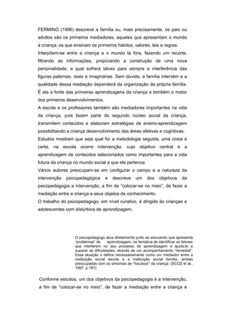 FERMINO (1996) descreve a família ou, mais precisamente, os pais ou
adultos são os primeiros mediadores, aqueles que apresentam o mundo
à criança, os que ensinam os primeiros hábitos, valores, leis e regras.
Interpõem-se entre a criança e o mundo lá fora, fazendo um recorte,
filtrando as informações, propiciando a construção de uma nova
personalidade, a qual sofrerá talvez para sempre a interferência das
figuras paternas, reais e imaginárias. Sem dúvida, a família intervém e a
qualidade dessa mediação dependerá da organização da própria família.
È ela a fonte das primeiras aprendizagens da criança e também o motor
dos primeiros desenvolvimentos.
A escola e os professores também são mediadores importantes na vida
da criança, pois fazem parte do segundo núcleo social da criança,
transmitem conteúdos e elaboram estratégias de ensino-aprendizagem
possibilitando a criança desenvolvimento das áreas afetivas e cognitivas.
Estudos mostram que seja qual for a metodologia seguida, uma coisa é
certa, na escola ocorre intervenção, cujo objetivo central é a
aprendizagem de conteúdos selecionados como importantes para a vida
futura da criança no mundo social a que ela pertence.
Vários autores preocupam-se em configurar o campo e a natureza da
intervenção psicopedagógica e descreve um dos objetivos da
psicopedagogia a intervenção, a fim de “colocar-se no meio”, de fazer a
mediação entre a criança e seus objetos de conhecimento.
O trabalho do psicopedagogo, em nível curativo, é dirigido às crianças e
adolescentes com distúrbios de aprendizagem.
O psicopedagogo atua diretamente junto ao educando que apresenta
“problemas” de aprendizagem, na tentativa de identificar os fatores
que interferem no seu processo de aprendizagem e ajuda-lo a
superar as dificuldades, através de um acompanhamento “remedial”.
Essa atuação o define necessariamente como um mediador entre a
instituição social escola e a instituição social família, ambas
preocupadas com os sintomas de “fracasso” da criança. (SCOZ et al.,
1997, p.187)
Conforme estudos, um dos objetivos da psicopedagogia é a intervenção,
a fim de “colocar-se no meio”, de fazer a mediação entre a criança e
 