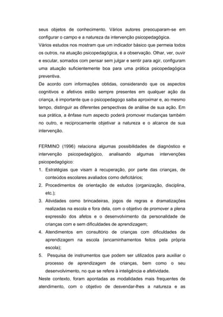 seus objetos de conhecimento. Vários autores preocuparam-se em
configurar o campo e a natureza da intervenção psicopedagógica.
Vários estudos nos mostram que um indicador básico que permeia todos
os outros, na atuação psicopedagógica, é a observação. Olhar, ver, ouvir
e escutar, somados com pensar sem julgar e sentir para agir, configuram
uma atuação suficientemente boa para uma prática psicopedagógica
preventiva.
De acordo com informações obtidas, considerando que os aspectos
cognitivos e afetivos estão sempre presentes em qualquer ação da
criança, é importante que o psicopedagogo saiba aproximar e, ao mesmo
tempo, distinguir as diferentes perspectivas de análise de sua ação. Em
sua prática, a ênfase num aspecto poderá promover mudanças também
no outro, e reciprocamente objetivar a natureza e o alcance de sua
intervenção.
FERMINO (1996) relaciona algumas possibilidades de diagnóstico e
intervenção psicopedagógico, analisando algumas intervenções
psicopedagógico:
1. Estratégias que visam à recuperação, por parte das crianças, de
conteúdos escolares avaliados como deficitários;
2. Procedimentos de orientação de estudos (organização, disciplina,
etc.);
3. Atividades como brincadeiras, jogos de regras e dramatizações
realizadas na escola e fora dela, com o objetivo de promover a plena
expressão dos afetos e o desenvolvimento da personalidade de
crianças com e sem dificuldades de aprendizagem;
4. Atendimentos em consultório de crianças com dificuldades de
aprendizagem na escola (encaminhamentos feitos pela própria
escola);
5. Pesquisa de instrumentos que podem ser utilizados para auxiliar o
processo de aprendizagem de crianças, bem como o seu
desenvolvimento, no que se refere à inteligência e afetividade.
Neste contexto, foram apontadas as modalidades mais frequentes de
atendimento, com o objetivo de desvendar-lhes a natureza e as
 