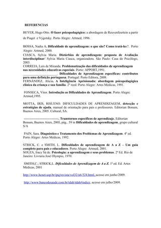 REFERENCIAS
BEYER, Hugo Otto. O fazer psicopedagógico: a abordagem de Reuvenfeurtein a partir
de Piaget e Vygotsky. Porto Alegre: Artmed, 1996.
BOSSA, Nadia A. Dificuldade de aprendizagem: o que são? Como tratá-las?. Porto
Alegre: Artmed, 2000.
CIASCA, Sylvia Maria. Distúrbios de aprendizagem: proposta de Avaliação
interdisciplinar/ Sylvia Maria Ciasca, organizadora. São Paulo: Casa do Psicólogo,
2003.
CORREIA, Luís de Miranda. Problematização das dificuldades de aprendizagem
nas necessidades educativas especiais. Porto: APPORT,1991.
_____________________. Dificuldades de Aprendizagem específicas: contributos
para uma definição portuguesa. Portugal: Porto Editora, 2008.
FERNÁNDEZ, Alicia. A Inteligência Aprisionada: abordagem psicopedagógica
clínica da criança e sua família. 2º reed. Porto Alegre: Artes Médicas, 1991.
FONSECA, Vitor. Introdução as Dificuldades de Aprendizagem. Porto Alegre:
Artmed,1995.
MOTTA, IRIS, RISUENO. DIFICULDADES DE APRENDIZAGEM, detecção e
estratégias de ajuda, manual de orientação para pais e professores. Editorian Bonum,
Buenos Aires, 2005. Cultural, SA.
--------------------------------, Transtornos específicos de aprendizaje, Editorian
Bonum, Buenos Aires, 2005, pág.. 59 in Dificuldades de aprendizagem, grupo cultural
S/A
PAIN, Sara. Diagnóstico e Tratamento dos Problemas de Aprendizagem. 4º ed.
Porto Alegre: Artes Médicas, 1992.
STRICK, C. e SMITH, L. Dificuldades de aprendizagem de A a Z – Um guia
completo para pais e educadores. Porto Alegre: Artmed, 2001.
SOUZA, Iracy Sá de. Psicologia: a aprendizagem e seus problemas. 2ª Ed. Rio de
Janeiro: Livraria José Olympio, 1970.
SMITH,C.; STRICK,L. Dificuldades de Aprendizagem de A a Z. 1ª ed. Ed. Artes
Médicas, 2001
http://www.hcnet.usp.br/ipq/revista/vol32/n6/324.html, acesso em junho/2009.
http://www.bancodesaude.com.br/tdah/tdah#indice, acesso em julho/2009.
 