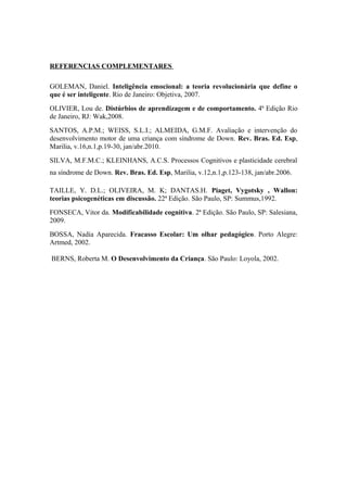 REFERENCIAS COMPLEMENTARES
GOLEMAN, Daniel. Inteligência emocional: a teoria revolucionária que define o
que é ser inteligente. Rio de Janeiro: Objetiva, 2007.
OLIVIER, Lou de. Distúrbios de aprendizagem e de comportamento. 4ª Edição Rio
de Janeiro, RJ: Wak,2008.
SANTOS, A.P.M.; WEISS, S.L.I.; ALMEIDA, G.M.F. Avaliação e intervenção do
desenvolvimento motor de uma criança com síndrome de Down. Rev. Bras. Ed. Esp,
Marilia, v.16,n.1,p.19-30, jan/abr.2010.
SILVA, M.F.M.C.; KLEINHANS, A.C.S. Processos Cognitivos e plasticidade cerebral
na síndrome de Down. Rev. Bras. Ed. Esp, Marilia, v.12,n.1,p.123-138, jan/abr.2006.
TAILLE, Y. D.L.; OLIVEIRA, M. K; DANTAS.H. Piaget, Vygotsky , Wallon:
teorias psicogenéticas em discussão. 22ª Edição. São Paulo, SP: Summus,1992.
FONSECA, Vitor da. Modificabilidade cognitiva. 2ª Edição. São Paulo, SP: Salesiana,
2009.
BOSSA, Nadia Aparecida. Fracasso Escolar: Um olhar pedagógico. Porto Alegre:
Artmed, 2002.
BERNS, Roberta M. O Desenvolvimento da Criança. São Paulo: Loyola, 2002.
 