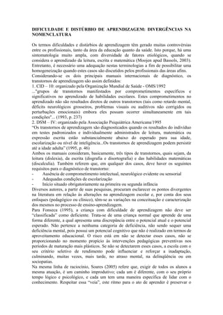 DIFICULDADE E DISTÚRBIO DE APRENDIZAGEM: DIVERGÊNCIAS NA
NOMENCLATURA
Os termos dificuldades e distúrbios de aprendizagem têm gerado muitas controvérsias
entre os profissionais, tanto da área da educação quanto da saúde. Isto porque, há uma
sintomatologia muito ampla, com diversidade de fatores etiológicos, quando se
considera o aprendizado da leitura, escrita e matemática (Moojen apud Bassols, 2003).
Entretanto, é necessário uma adequação nestas terminologias a fim de possibilitar uma
homogeneização quando estes casos são discutidos pelos profissionais das áreas afins.
Considerando-se os dois principais manuais internacionais de diagnóstico, os
transtornos de aprendizagem são assim definidos:
1. CID – 10: organizado pela Organização Mundial de Saúde - OMS/1992
..."grupos de transtornos manifestados por comprometimentos específicos e
significativos no aprendizado de habilidades escolares. Estes comprometimentos no
aprendizado não são resultados diretos de outros transtornos (tais como retardo mental,
déficits neurológicos grosseiros, problemas visuais ou auditivos não corrigidos ou
perturbações emocionais) embora eles possam ocorrer simultaneamente em tais
condições"... (1993, p. 237)
2. DSM – IV: organizado pela Associação Psiquiátrica Americana/1995
“Os transtornos de aprendizagem são diagnosticados quando os resultados do indivíduo
em testes padronizados e individualmente administrados de leitura, matemática ou
expressão escrita estão substancialmente abaixo do esperado para sua idade,
escolarização ou nível de inteligência...Os transtornos de aprendizagem podem persistir
até a idade adulta” (1995, p. 46)
Ambos os manuais consideram, basicamente, três tipos de transtornos, quais sejam, da
leitura (dislexia), da escrita (disgrafia e disortografia) e das habilidades matemáticas
(discalculia). Também referem que, em qualquer dos casos, deve haver os seguintes
requisitos para o diagnóstico de transtorno:
- Ausência de comprometimento intelectual, neurológico evidente ou sensorial
- Adequadas condições de escolarização
- Início situado obrigatoriamente na primeira ou segunda infância
Diversos autores, a partir de suas pesquisas, procuram esclarecer os pontos divergentes
na literatura em relação às alterações na aprendizagem escolar e, por conta dos seus
enfoques (pedagógico ou clínico), têm-se as variações na conceituação e caracterização
dos mesmos no processo de ensino-aprendizagem.
Para Fonseca (1995), a criança com dificuldade de aprendizagem não deve ser
“classificada” como deficiente. Trata-se de uma criança normal que aprende de uma
forma diferente, a qual apresenta uma discrepância entre o potencial atual e o potencial
esperado. Não pertence a nenhuma categoria de deficiência, não sendo sequer uma
deficiência mental, pois possui um potencial cognitivo que não é realizado em termos de
aproveitamento educacional. O risco está em não se detectar esses casos, não se
proporcionando no momento propício às intervenções pedagógicas preventivas nos
períodos de maturação mais plásticos. Se não se detectarem esses casos, a escola com o
seu critério seletivo de rendimento pode influenciar e reforçar a inadaptação,
culminando, muitas vezes, mais tarde, no atraso mental, na delinqüência ou em
sociopatias.
Na mesma linha de raciocínio, Soares (2005) refere que, exigir de todos os alunos a
mesma atuação, é um caminho improdutivo; cada um é diferente, com o seu próprio
tempo lógico e psicológico, e cada um tem uma maneira específica de lidar com o
conhecimento. Respeitar essa “veia”, este ritmo para o ato de aprender é preservar o
 