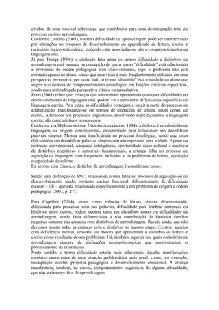 cérebro de uma possível sobrecarga que contribuiria para uma desintegração total do
processo ensino- aprendizagem.
Conforme Castaño (2003), o termo dificuldade de aprendizagem pode ser caracterizado
por alterações no processo de desenvolvimento do aprendizado da leitura, escrita e
raciocínio lógico-matemático, podendo estar associadas ou não a comprometimentos da
linguagem oral.
Já para França (1996), a distinção feita entre os termos dificuldade e distúrbios de
aprendizagem está baseada na concepção de que o termo “dificuldade” está relacionado
a problemas de ordem pedagógica e/ou sócio-culturais, logo, o problema não está
centrado apenas no aluno, sendo que essa visão é mais freqüentemente utilizada em uma
perspectiva preventiva; por outro lado, o termo “distúrbio” está vinculado ao aluno que
sugere a existência de comprometimento neurológico em funções corticais específicas,
sendo mais utilizado pela perspectiva clínica ou remediativa.
Zorzi (2003) relata que, crianças que não tenham apresentado quaisquer dificuldades no
desenvolvimento da linguagem oral, podem vir a apresentar dificuldades específicas de
linguagem escrita. Para estas, as dificuldades começam a surgir a partir do processo de
alfabetização, manifestando-se em termos de alterações de leitura, assim como, de
escrita. Alterações nos processos lingüísticos, envolvendo especificamente a linguagem
escrita, são característicos nesses casos.
Conforme a AID (International Dislexia Association, 1994), a dislexia é um distúrbio de
linguagem, de origem constitucional, caracterizado pela dificuldade em decodificar
palavras simples. Mostra uma insuficiência no processo fonológico, sendo que essas
dificuldades em decodificar palavras simples não são esperadas para a idade. Apesar da
instrução convencional, adequada inteligência, oportunidade sócio-cultural e ausência
de distúrbios cognitivos e sensoriais fundamentais, a criança falha no processo de
aquisição da linguagem com frequência, incluídos aí os problemas de leitura, aquisição
e capacidade de soletrar.
De acordo com Ciasca, o distúrbio de aprendizagem é considerado como:
Sendo uma disfunção do SNC, relacionada a uma falha no processo de aquisição ou do
desenvolvimento, tendo, portanto, caráter funcional: diferentemente de dificuldade
escolar – DE – que está relacionada especificamente a um problema de origem e ordem
pedagógica (2003, p. 27).
Para Capellini (2004), sinais como redução de léxico, sintaxe desestruturada,
dificuldade para processar sons nas palavras, dificuldade para lembrar sentenças ou
histórias, entre outros, podem ocorrer tanto em distúrbios como em dificuldades de
aprendizagem, sendo fator diferenciador a não contribuição do histórico familiar
negativo somente nas crianças com distúrbios de aprendizagem. Revela ainda, que não
devemos inserir todas as crianças com o distúrbio no mesmo grupo. Existem aquelas
com deficiência mental, sensorial ou motora que apresentam o distúrbio de leitura e
escrita como resultante desses problemas. Há, também, aquelas nas quais o distúrbio de
aprendizagem decorre de disfunções neuropsicológicas que comprometem o
processamento da informação.
Neste sentido, o termo dificuldade estaria mais relacionado àquelas manifestações
escolares decorrentes de uma situação problemática mais geral, como, por exemplo,
inadaptação escolar, proposta pedagógica e desenvolvimento emocional. A criança
manifestaria, também, na escola, comportamentos sugestivos de alguma dificuldade,
que não seria específica de aprendizagem.
 