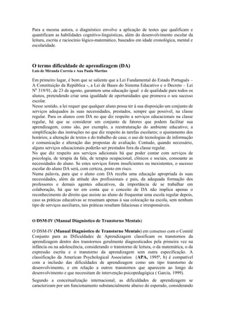 Para a mesma autora, o diagnóstico envolve a aplicação de testes que qualificam e
quantificam as habilidades cognitivo-linguísticas, além do desenvolvimento escolar da
leitura, escrita e raciocínio lógico-matemático, baseados em idade cronológica, mental e
escolaridade.
O termo dificuldade de aprendizagem (DA)
Luís de Miranda Correia e Ana Paula Martins
Em primeiro lugar, é bom que se saliente que a Lei Fundamental do Estado Português –
A Constituição da República -, a Lei de Bases do Sistema Educativo e o Decreto – Lei
N0.
319/91, de 23 de agosto, garantem uma educação igual e de qualidade para todos os
alunos, pretendendo criar uma igualdade de oportunidades que promova o seu sucesso
escolar.
Nesse sentido, a lei requer que qualquer aluno possa ter à sua disposição um conjunto de
serviços adequados às suas necessidades, prestados, sempre que possível, na classe
regular. Para os alunos com DA no que diz respeito a serviços educacionais na classe
regular, há que se considerar um conjunto de fatores que podem facilitar sua
aprendizagem, como são, por exemplo, a reestruturação do ambiente educativo; a
simplificação das instruções no que diz respeito às tarefas escolares; o ajustamento dos
horários; a alteração de textos e do trabalho de casa; o uso de tecnologias de informação
e comunicação e alteração das propostas de avaliação. Contudo, quando necessário,
alguns serviços educacionais poderão ser prestados fora da classe regular.
No que diz respeito aos serviços adicionais há que poder contar com serviços de
psicologia, de terapia da fala, de terapia ocupacional, clínicos e sociais, consoante as
necessidades do aluno. Se estes serviços forem insuficientes ou inexistentes, o sucesso
escolar do aluno DA será, com certeza, posto em risco.
Numa palavra, para que o aluno com DA receba uma educação apropriada às suas
necessidades, além da atitude dos profissionais e pais, da adequada formação dos
professores e demais agentes educativos, da importância de se trabalhar em
colaboração, há que ter em conta que o conceito de DA não implica apenas o
reconhecimento do direito que assiste ao aluno de frequentar uma escola regular depois,
caso as práticas educativas se resumam apenas à sua colocação na escola, sem nenhum
tipo de serviços auxiliares, tais práticas resultam falaciosas e irresponsáveis.
O DSM-IV (Manual Diagnóstico de Transtorno Mentais)
O DSM-IV (Manual Diagnóstico de Transtorno Mentais) em consenso com o Comitê
Conjunto para as Dificuldades de Aprendizagem classificam os transtornos da
aprendizagem dentro dos transtornos geralmente diagnosticados pela primeira vez na
infância ou na adolescência, considerando o transtorno de leitura, o da matemática, o da
expressão escrita e o transtorno da aprendizagem sem outra especificação. A
classificação da American Psychological Associatios (APA, 1995ª, b) é compatível
com a inclusão das dificuldades de aprendizagem como um tipo transtorno de
desenvolvimento, e em relação a outros transtornos que aparecem ao longo do
desenvolvimento e que necessitam de intervenção psicopedagógica ( Garcia, 1999).
Segundo a conceitualização internacional, as dificuldades de aprendizagem se
caracterizam por um funcionamento substancialmente abaixo do esperado, considerando
 