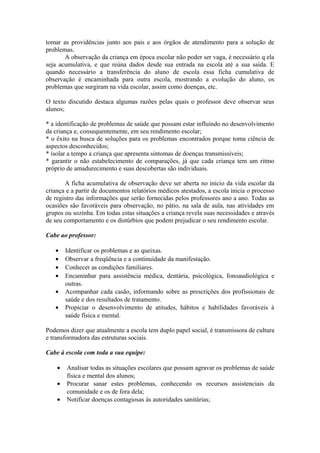 tomar as providências junto aos pais e aos órgãos de atendimento para a solução de
problemas.
A observação da criança em época escolar não poder ser vaga, é necessário q ela
seja acumulativa, e que reúna dados desde sua entrada na escola até a sua saída. E
quando necessário a transferência do aluno de escola essa ficha cumulativa de
observação é encaminhada para outra escola, mostrando a evolução do aluno, os
problemas que surgiram na vida escolar, assim como doenças, etc.
O texto discutido destaca algumas razões pelas quais o professor deve observar seus
alunos;
* a identificação de problemas de saúde que possam estar influindo no desenvolvimento
da criança e, consequentemente, em seu rendimento escolar;
* o êxito na busca de soluções para os problemas encontrados porque toma ciência de
aspectos desconhecidos;
* isolar a tempo a criança que apresenta sintomas de doenças transmissíveis;
* garantir o não estabelecimento de comparações, já que cada criança tem um ritmo
próprio de amadurecimento e suas descobertas são individuais.
A ficha acumulativa de observação deve ser aberta no inicio da vida escolar da
criança e a partir de documentos relatórios médicos atestados, a escola inicia o processo
de registro das informações que serão fornecidas pelos professores ano a ano. Todas as
ocasiões são favoráveis para observação, no pátio, na sala de aula, nas atividades em
grupos ou sozinha. Em todas estas situações a criança revela suas necessidades e através
de seu comportamento e os distúrbios que podem prejudicar o seu rendimento escolar.
Cabe ao professor:
• Identificar os problemas e as queixas.
• Observar a freqüência e a continuidade da manifestação.
• Conhecer as condições familiares.
• Encaminhar para assistência médica, dentária, psicológica, fonoaudiológica e
outras.
• Acompanhar cada casão, informando sobre as prescrições dos profissionais de
saúde e dos resultados de tratamento.
• Propiciar o desenvolvimento de atitudes, hábitos e habilidades favoráveis à
saúde física e mental.
Podemos dizer que atualmente a escola tem duplo papel social, é transmissora de cultura
e transformadora das estruturas sociais.
Cabe à escola com toda a sua equipe:
• Analisar todas as situações escolares que possam agravar os problemas de saúde
física e mental dos alunos;
• Procurar sanar estes problemas, conhecendo os recursos assistenciais da
comunidade e os de fora dela;
• Notificar doenças contagiosas às autoridades sanitárias;
 