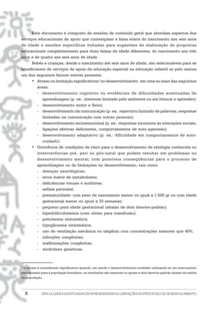 8 DIFICULDADESACENTUADASDEAPRENDIZAGEMOULIMITAÇÕESNOPROCESSODEDESENVOLVIMENTO
Este documento é composto de sessões de conteúdo geral que abordam aspectos dos
serviços educacionais de apoio que contemplam a faixa etária do nascimento aos seis anos
de idade e sessões específicas voltadas para sugestões de elaboração de propostas
educacionais complementares para duas faixas de idade diferentes, do nascimento aos três
anos e de quatro aos seis anos de idade.
Bebês e crianças, desde o nascimento até seis anos de idade, são selecionáveis para se
beneficiarem de serviços de apoio da educação especial na educação infantil se pelo menos
um dos seguintes fatores estiver presente:
• Atraso ou limitação significativos1
no desenvolvimento em uma ou mais das seguintes
áreas:
- desenvolvimento cognitivo ou evidências de dificuldades acentuadas de
aprendizagem (p. ex.: interesse limitado pelo ambiente ou em brincar e aprender);
- desenvolvimento motor e físico;
- desenvolvimento da comunicação (p. ex.: repertório limitado de palavras, respostas
limitadas na comunicação com outras pessoas);
- desenvolvimento socioemocional (p. ex.: respostas incomuns às interações sociais,
ligações afetivas deficientes, comportamentos de auto-agressão);
- desenvolvimento adaptativo (p. ex.: dificuldade em comportamentos de auto-
cuidado).
• Ocorrência de condições de risco para o desenvolvimento de etiologia conhecida ou
intercorrências pré, peri ou pós-natal que podem resultar em problemas no
desenvolvimento mental, com possíveis conseqüências para o processo de
aprendizagem ou de limitações no desenvolvimento, tais como:
- doenças neurológicas;
- erros inatos de metabolismo;
- deficiências visuais e auditivas;
- asfixia perinatal;
- prematuridade: com peso de nascimento menor ou igual a 1.500 gr ou com idade
gestacional menor ou igual a 33 semanas;
- pequeno para idade gestacional (abaixo de dois desvios-padrão);
- hiperbilirrubinemia (com níveis para transfusão);
- policitemia sintomática;
- hipoglicemia sintomática;
- uso de ventilação mecânica ou oxigênio com concentrações menores que 40%;
- infecções congênitas;
- malformações congênitas;
- síndromes genéticas.
1
O atraso é considerado significativo quando, em sendo o desenvolvimento avaliado utilizando-se um instrumento
padronizado para a população brasileira, os resultados são menores ou iguais a dois desvios-padrão abaixo da média
da população.
 