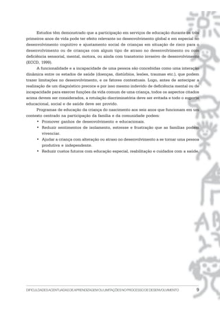 DIFICULDADESACENTUADASDEAPRENDIZAGEMOULIMITAÇÕESNOPROCESSODEDESENVOLVIMENTO 9
Estudos têm demonstrado que a participação em serviços de educação durante os três
primeiros anos de vida pode ter efeito relevante no desenvolvimento global e em especial no
desenvolvimento cognitivo e ajustamento social de crianças em situação de risco para o
desenvolvimento ou de crianças com algum tipo de atraso no desenvolvimento ou com
deficiência sensorial, mental, motora, ou ainda com transtorno invasivo de desenvolvimento
(ECCD, 1999).
A funcionalidade e a incapacidade de uma pessoa são concebidas como uma interação
dinâmica entre os estados de saúde (doenças, distúrbios, lesões, traumas etc.), que podem
trazer limitações no desenvolvimento, e os fatores contextuais. Logo, antes de antecipar a
realização de um diagnóstico precoce e por isso mesmo indevido de deficiência mental ou de
incapacidade para exercer funções da vida comum de uma criança, todos os aspectos citados
acima devem ser considerados, a rotulação discriminatória deve ser evitada e todo o suporte
educacional, social e de saúde deve ser provido.
Programas de educação da criança do nascimento aos seis anos que funcionam em um
contexto centrado na participação da família e da comunidade podem:
• Promover ganhos de desenvolvimento e educacionais.
• Reduzir sentimentos de isolamento, estresse e frustração que as famílias podem
vivenciar.
• Ajudar a criança com alteração ou atraso no desenvolvimento a se tornar uma pessoa
produtiva e independente.
• Reduzir custos futuros com educação especial, reabilitação e cuidados com a saúde.
 