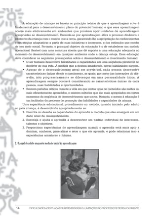 14 DIFICULDADESACENTUADASDEAPRENDIZAGEMOULIMITAÇÕESNOPROCESSODEDESENVOLVIMENTO
A educação de crianças se baseia no princípio teórico de que a aprendizagem ativa é
fundamental para o desenvolvimento pleno do potencial humano e que essa aprendizagem
ocorre mais efetivamente em ambientes que provêem oportunidades de aprendizagem
apropriadas ao desenvolvimento. Entende-se por aprendizagem ativa o processo dinâmico e
interativo da criança com o mundo que a cerca, garantindo-lhe a apropriação de conhecimentos
e estratégias adaptativas a partir de suas iniciativas e interesses, e dos estímulos que recebe
de seu meio social. Portanto, o principal objetivo da educação é o de estabelecer um modelo
operacional flexível com uma estrutura aberta que dê suporte a uma educação adequada ao
momento do desenvolvimento em qualquer ambiente onde a criança esteja. Essa educação
deve considerar os seguintes pressupostos sobre o desenvolvimento e crescimento humano:
• O ser humano desenvolve habilidades e capacidades em uma seqüência previsível no
decorrer de sua vida. À medida que a pessoa amadurece, novas habilidades surgem.
• Apesar de o desenvolvimento geral ser previsível, cada pessoa desenvolve
características únicas desde o nascimento, as quais, por meio das interações do dia-
a-dia, irão progressivamente se diferençar em uma personalidade única. A
aprendizagem sempre ocorrerá considerando as características únicas de cada
pessoa, suas habilidades e oportunidades.
• Existem períodos críticos durante a vida em que certos tipos de conteúdos são melhor ou
mais eficientemente aprendidos, e existem métodos que são mais apropriados em certos
momentos da seqüência de desenvolvimento que outros. Portanto, o acesso à educação é
um facilitador do processo de promoção das habilidades e capacidades da criança.
Uma experiência educacional, procedimento ou método, quando iniciado pelo adulto
ou pela criança, é desenvolvido apropriadamente se:
1. Exercita ou desafia as capacidades do aprendiz à medida que elas emergem em um
dado nível de desenvolvimento.
2. Encoraja e ajuda o aprendiz a desenvolver um padrão individual de interesses,
talentos e objetivos.
3. Proporciona experiências de aprendizagem quando o aprendiz está mais apto a
dominar, conhecer, generalizar e reter o que ele aprende, e pode relacionar isso a
experiências anteriores e futuras.
2. O papel do adulto enquanto mediador social da aprendizagem
 