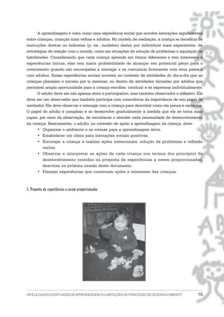DIFICULDADESACENTUADASDEAPRENDIZAGEMOULIMITAÇÕESNOPROCESSODEDESENVOLVIMENTO 15
A aprendizagem é vista como uma experiência social que envolve interações significativas
entre crianças, crianças mais velhas e adultos. No modelo de mediação, a criança se beneficia de
instruções diretas ou indiretas (p. ex.: modelos) dadas por indivíduos mais experientes, de
estratégias de relação com o mundo, como em situações de solução de problemas e aquisição de
habilidades. Considerando que cada criança aprende em ritmos diferentes e tem interesses e
experiências únicas, elas tem maior probabilidade de alcançar seu potencial pleno para o
crescimento quando são encorajadas a interagir e se comunicar livremente com seus pares e
com adultos. Essas experiências sociais ocorrem no contexto de atividades do dia-a-dia que as
crianças planejam e iniciam por si mesmas, ou dentro de atividades iniciadas por adultos que
permitem ampla oportunidade para a criança escolher, conduzir e se expressar individualmente.
O adulto deve ser não apenas ativo e participativo, mas também observador e reflexivo. Ele
deve ser um observador que também participa com consciência da importância de seu papel de
mediador. Ele deve observar e interagir com a criança para descobrir como ela pensa e raciocina.
O papel do adulto é complexo e se desenvolve gradualmente à medida que ele se torna mais
capaz, por meio da observação, de reconhecer e atender cada necessidade de desenvolvimento
da criança. Basicamente, o adulto, no contexto de apoio à aprendizagem da criança, deve:
• Organizar o ambiente e as rotinas para a aprendizagem ativa.
• Estabelecer um clima para interações sociais positivas.
• Encorajar a criança a realizar ações intencionais, solução de problemas e reflexão
verbal.
• Observar e interpretar as ações de cada criança nos termos dos princípios de
desenvolvimento contidos na proposta de experiências a serem proporcionadas,
descritas na próxima sessão deste documento.
• Planejar experiências que construam ações e interesses das crianças.
3. Proposta de experiências a serem proporcionadas
 