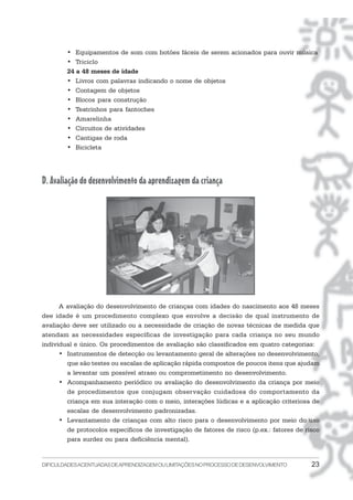 DIFICULDADESACENTUADASDEAPRENDIZAGEMOULIMITAÇÕESNOPROCESSODEDESENVOLVIMENTO 23
• Equipamentos de som com botões fáceis de serem acionados para ouvir música
• Triciclo
24 a 48 meses de idade
• Livros com palavras indicando o nome de objetos
• Contagem de objetos
• Blocos para construção
• Teatrinhos para fantoches
• Amarelinha
• Circuitos de atividades
• Cantigas de roda
• Bicicleta
D. Avaliação do desenvolvimento da aprendizagem da criança
A avaliação do desenvolvimento de crianças com idades do nascimento aos 48 meses
dee idade é um procedimento complexo que envolve a decisão de qual instrumento de
avaliação deve ser utilizado ou a necessidade de criação de novas técnicas de medida que
atendam as necessidades específicas de investigação para cada criança no seu mundo
individual e único. Os procedimentos de avaliação são classificados em quatro categorias:
• Instrumentos de detecção ou levantamento geral de alterações no desenvolvimento,
que são testes ou escalas de aplicação rápida compostos de poucos itens que ajudam
a levantar um possível atraso ou comprometimento no desenvolvimento.
• Acompanhamento periódico ou avaliação do desenvolvimento da criança por meio
de procedimentos que conjugam observação cuidadosa do comportamento da
criança em sua interação com o meio, interações lúdicas e a aplicação criteriosa de
escalas de desenvolvimento padronizadas.
• Levantamento de crianças com alto risco para o desenvolvimento por meio do uso
de protocolos específicos de investigação de fatores de risco (p.ex.: fatores de risco
para surdez ou para deficiência mental).
 