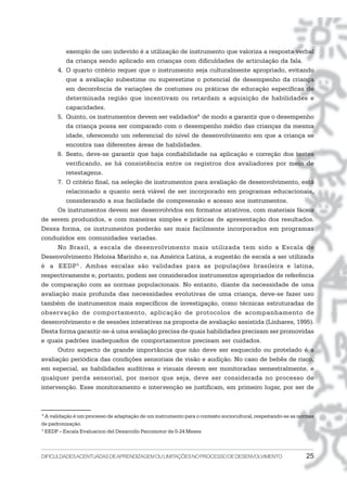 DIFICULDADESACENTUADASDEAPRENDIZAGEMOULIMITAÇÕESNOPROCESSODEDESENVOLVIMENTO 25
exemplo de uso indevido é a utilização de instrumento que valoriza a resposta verbal
da criança sendo aplicado em crianças com dificuldades de articulação da fala.
4. O quarto critério requer que o instrumento seja culturalmente apropriado, evitando
que a avaliação subestime ou superestime o potencial de desempenho da criança
em decorrência de variações de costumes ou práticas de educação específicas de
determinada região que incentivam ou retardam a aquisição de habilidades e
capacidades.
5. Quinto, os instrumentos devem ser validados4
de modo a garantir que o desempenho
da criança possa ser comparado com o desempenho médio das crianças da mesma
idade, oferecendo um referencial do nível de desenvolvimento em que a criança se
encontra nas diferentes áreas de habilidades.
6. Sexto, deve-se garantir que haja confiabilidade na aplicação e correção dos testes
verificando, se há consistência entre os registros dos avaliadores por meio de
retestagens.
7. O critério final, na seleção de instrumentos para avaliação de desenvolvimento, está
relacionado a quanto será viável de ser incorporado em programas educacionais,
considerando a sua facilidade de compreensão e acesso aos instrumentos.
Os instrumentos devem ser desenvolvidos em formatos atrativos, com materiais fáceis
de serem produzidos, e com maneiras simples e práticas de apresentação dos resultados.
Dessa forma, os instrumentos poderão ser mais facilmente incorporados em programas
conduzidos em comunidades variadas.
No Brasil, a escala de desenvolvimento mais utilizada tem sido a Escala de
Desenvolvimento Heloísa Marinho e, na América Latina, a sugestão de escala a ser utilizada
é a EEDP5
. Ambas escalas são validadas para as populações brasileira e latina,
respectivamente e, portanto, podem ser considerados instrumentos apropriados de referência
de comparação com as normas populacionais. No entanto, diante da necessidade de uma
avaliação mais profunda das necessidades evolutivas de uma criança, deve-se fazer uso
também de instrumentos mais específicos de investigação, como técnicas estruturadas de
observação de comportamento, aplicação de protocolos de acompanhamento de
desenvolvimento e de sessões interativas na proposta de avaliação assistida (Linhares, 1995).
Desta forma garantir-se-á uma avaliação precisa de quais habilidades precisam ser promovidas
e quais padrões inadequados de comportamentos precisam ser cuidados.
Outro aspecto de grande importância que não deve ser esquecido ou protelado é a
avaliação periódica das condições sensoriais de visão e audição. No caso de bebês de risco,
em especial, as habilidades auditivas e visuais devem ser monitoradas semestralmente, e
qualquer perda sensorial, por menor que seja, deve ser considerada no processo de
intervenção. Esse monitoramento e intervenção se justificam, em primeiro lugar, por ser de
4
A validação é um processo de adaptação de um instrumento para o contexto sociocultural, respeitando-se as normas
de padronização.
5
EEDP – Escala Evaluacion del Desarrollo Psicomotor de 0-24 Meses
 