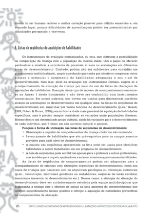 26 DIFICULDADESACENTUADASDEAPRENDIZAGEMOULIMITAÇÕESNOPROCESSODEDESENVOLVIMENTO
direito do ser humano receber a melhor correção possível para déficits sensoriais e, em
segundo lugar, porque dificuldades de aprendizagem podem ser potencializadas por
dificuldades perceptuais e vice-versa.
E. Listas de seqüências de aquisições de habilidades
Os instrumentos de avaliação normatizados, ou seja, que oferecem a possibilidade
de comparação da criança com a população da mesma idade, têm o papel de oferecer
parâmetros e sinalizar a ocorrência de possíveis atrasos ou acelerações em diferentes
áreas de desenvolvimento. Contudo, podem não ser suficientes para subsidiar um
planejamento individualizado, amplo e profundo que tenha por objetivos compensar estes
atrasos e estimular o surgimento de habilidades adequadas a seu nível de
desenvolvimento. Para isso, além da avaliação por instrumentos formais, sugere-se o
acompanhamento da evolução da criança por meio do uso de listas de checagem de
aquisições de habilidades. Exemplo deste tipo de recurso de acompanhamento encontra-
se no Anexo 1 deste documento e não deve ser confundido com instrumentos
normatizados. Em outras palavras, não devem ser usadas para dimensionar possíveis
atrasos ou acelerações de desenvolvimento em qualquer área. As listas de seqüências de
desenvolvimento são sugeridas por vários teóricos do desenvolvimento (p.ex.: Gesell,
1989; Cohen & Gross, 1979) para indicar a idade mais provável de aquisição de habilidades
específicas, mas é preciso sempre considerar as variações entre populações diversas.
Mesmo dentro um determinado grupo cultural, ainda há variações para o desenvolvimento
de cada indivíduo, que é único em seu universo cultural e pessoal.
Funções e forma de utilização das listas de seqüências de desenvolvimento:
• Observação e registro de comportamentos da criança conforme vão ocorrendo.
• Levantamento de habilidades que são pré-requisitos para os comportamentos
previstos para cada nível de desenvolvimento.
• A maioria das seqüências apresentada na lista pode ser usada para identificar
habilidades a serem trabalhadas em um programa de desenvolvimento.
• A lista de seqüências pode ser útil não apenas para o professor e outros profissionais,
mas também para os pais, ajudando-os a estarem atentos e a promoverem habilidades.
As listas de seqüências de comportamentos podem ser adaptadas para o
acompanhamento de crianças com alterações específicas de desenvolvimento, como nos
casos de crianças que nasceram com ou adquiriram patologias ou diferenças estruturais
(p.ex., desnutrição, síndromes genéticas ou metabólicas, seqüelas de lesão cerebral,
transtornos invasivos do desenvolvimento etc.). Nesses casos, a etiologia da alteração do
desenvolvimento deve ser cuidadosamente estudada pela equipe multidisciplinar que
acompanha a criança com o objetivo de incluir na lista aspectos do desenvolvimento que
ocorrem especificamente nesses quadros e reforçar a aquisição de habilidades preventivas
ou compensatórias da alteração.
 